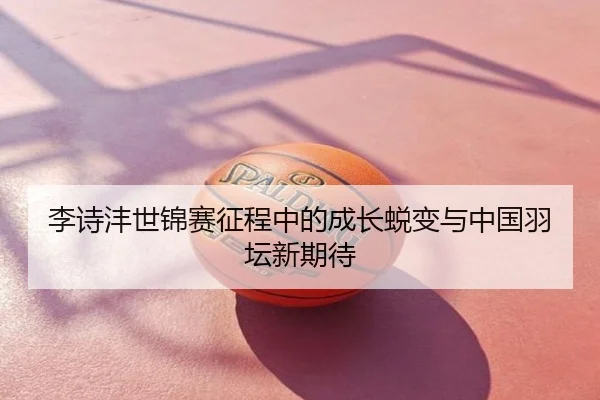 李诗沣世锦赛征程中的成长蜕变与中国羽坛新期待
