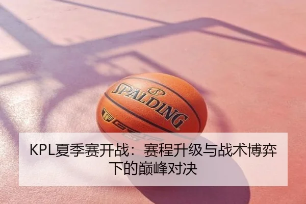 KPL夏季赛开战：赛程升级与战术博弈下的巅峰对决
