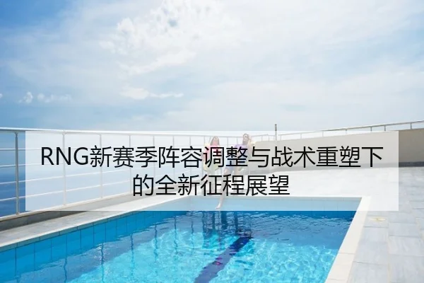 RNG新赛季阵容调整与战术重塑下的全新征程展望