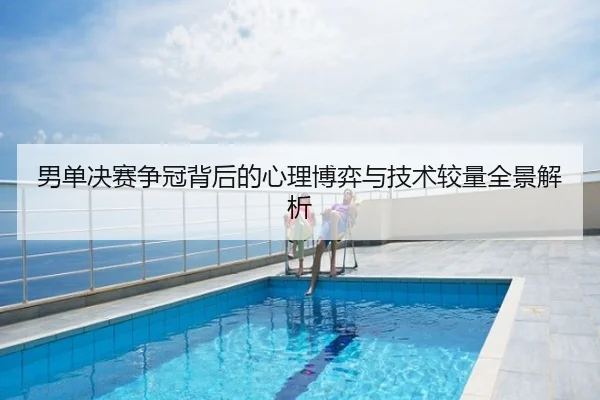 男单决赛争冠背后的心理博弈与技术较量全景解析