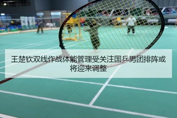 王楚钦双线作战体能管理受关注国乒男团排阵或将迎来调整