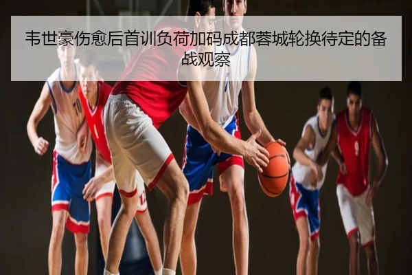 韦世豪伤愈后首训负荷加码成都蓉城轮换待定的备战观察