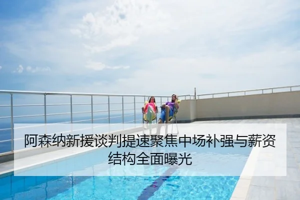 阿森纳新援谈判提速聚焦中场补强与薪资结构全面曝光