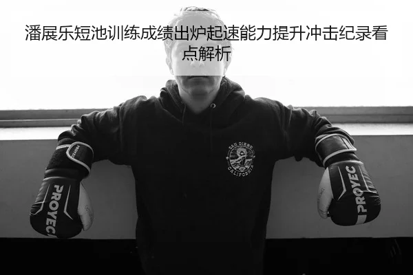 潘展乐短池训练成绩出炉起速能力提升冲击纪录看点解析