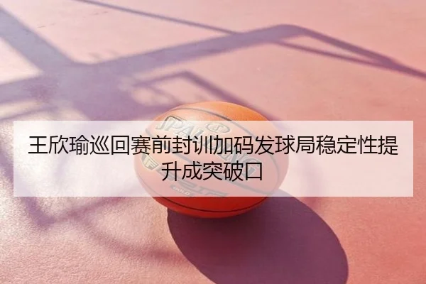 王欣瑜巡回赛前封训加码发球局稳定性提升成突破口