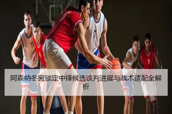 阿森纳冬窗锁定中锋候选谈判进展与战术适配全解析