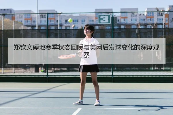 郑钦文硬地赛季状态回暖与美网后发球变化的深度观察
