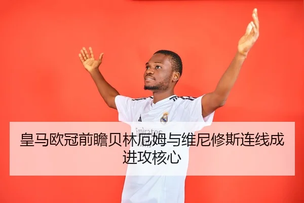 皇马欧冠前瞻贝林厄姆与维尼修斯连线成进攻核心