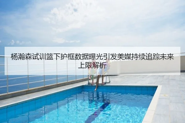杨瀚森试训篮下护框数据曝光引发美媒持续追踪未来上限解析